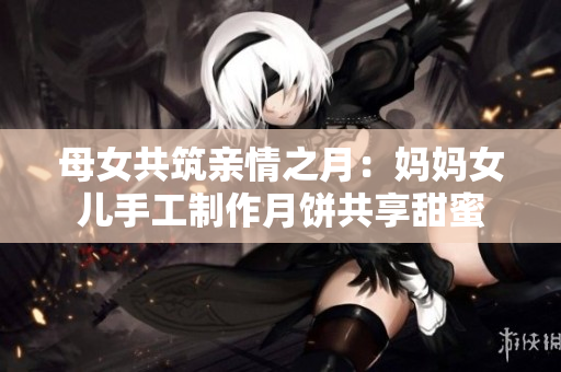 母女共筑亲情之月：妈妈女儿手工制作月饼共享甜蜜