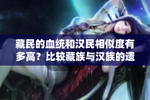 藏民的血统和汉民相似度有多高？比较藏族与汉族的遗传特征