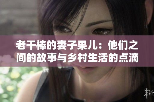 老干棒的妻子果儿：他们之间的故事与乡村生活的点滴
