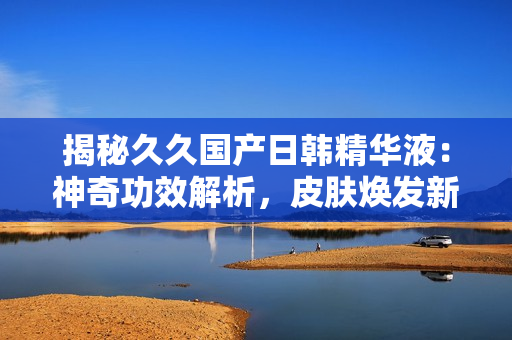 揭秘久久国产日韩精华液：神奇功效解析，皮肤焕发新生！
