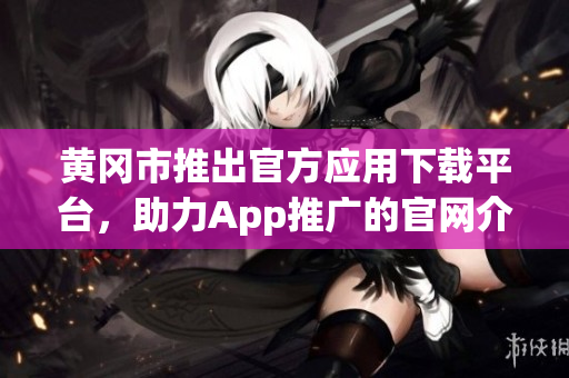 黄冈市推出官方应用下载平台，助力App推广的官网介绍