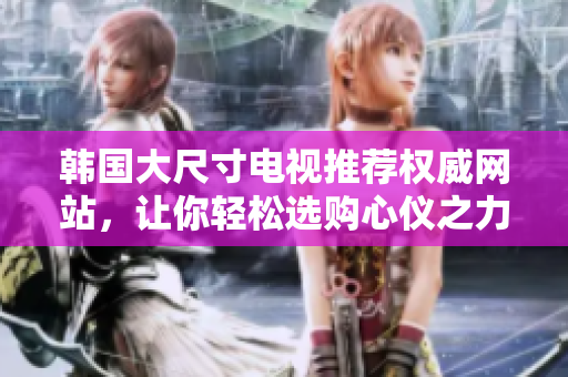 韩国大尺寸电视推荐权威网站，让你轻松选购心仪之力作