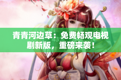 青青河边草：免费畅观电视剧新版，重磅来袭！