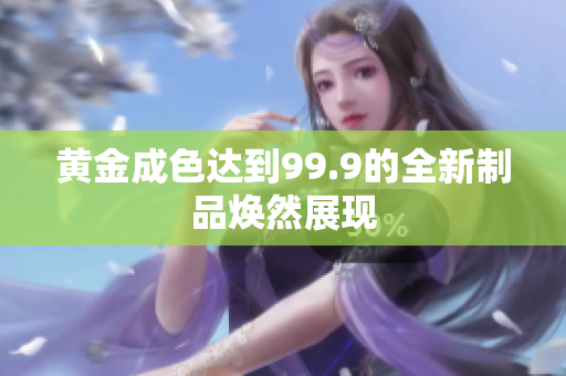 黄金成色达到99.9的全新制品焕然展现