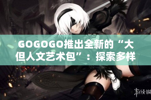 GOGOGO推出全新的“大但人文艺术包”：探索多样化文化与艺术体验