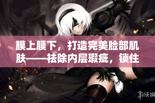 膜上膜下，打造完美脸部肌肤——祛除内层瑕疵，锁住外层滋养