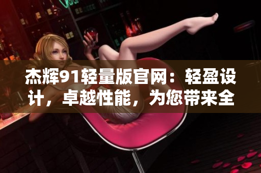 杰辉91轻量版官网：轻盈设计，卓越性能，为您带来全新体验