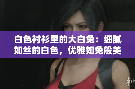 白色衬衫里的大白兔：细腻如丝的白色，优雅如兔般美好？