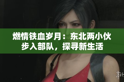 燃情铁血岁月：东北两小伙步入部队，探寻新生活