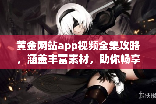 黄金网站app视频全集攻略，涵盖丰富素材，助你畅享黄金投资之旅
