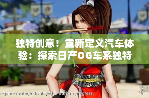 独特创意！重新定义汽车体验：探索日产OG车系独特魅力