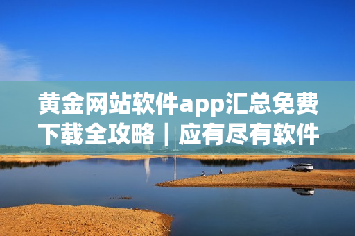 黄金网站软件app汇总免费下载全攻略｜应有尽有软件集合完美盘点