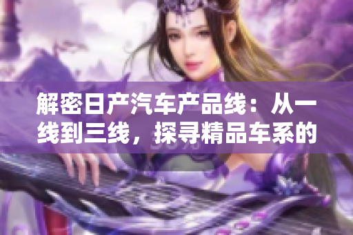 解密日产汽车产品线：从一线到三线，探寻精品车系的品牌之魅