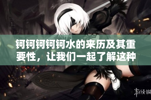钶钶钶钶钶水的来历及其重要性，让我们一起了解这种神秘的液体