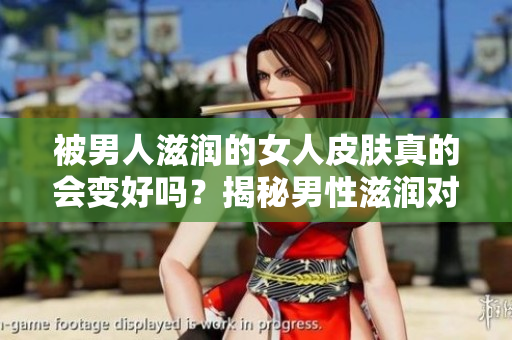 被男人滋润的女人皮肤真的会变好吗？揭秘男性滋润对女性肌肤的影响