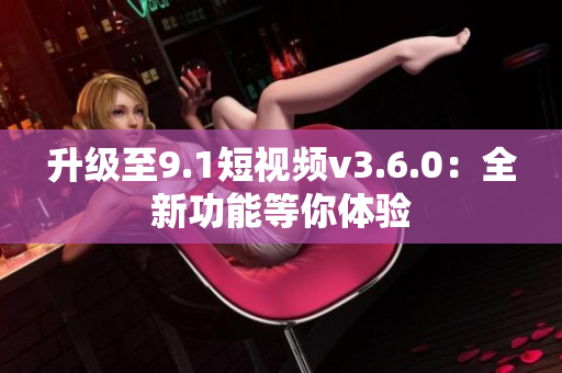 升级至9.1短视频v3.6.0：全新功能等你体验