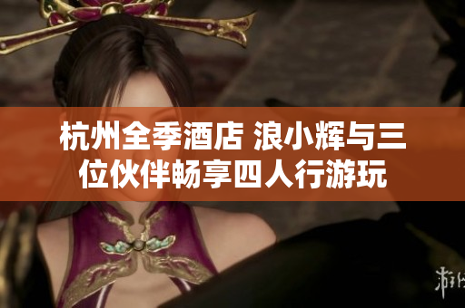 杭州全季酒店 浪小辉与三位伙伴畅享四人行游玩
