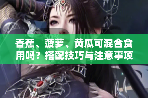 香蕉、菠萝、黄瓜可混合食用吗？搭配技巧与注意事项分享