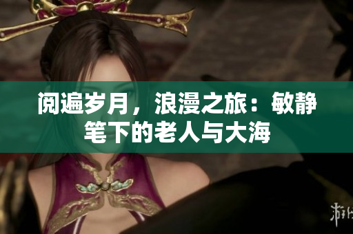 阅遍岁月，浪漫之旅：敏静笔下的老人与大海
