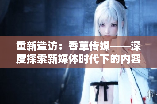 重新造访：香草传媒——深度探索新媒体时代下的内容创作和传播方式