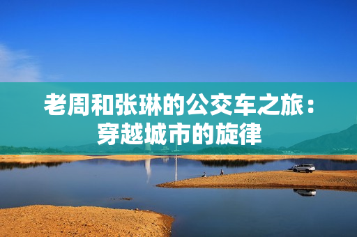老周和张琳的公交车之旅：穿越城市的旋律