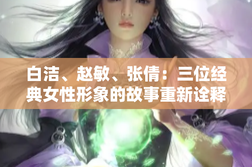 白洁、赵敏、张倩：三位经典女性形象的故事重新诠释