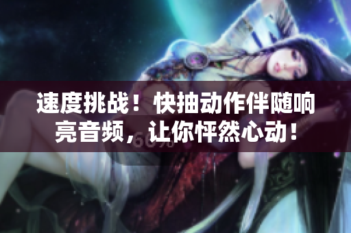 速度挑战！快抽动作伴随响亮音频，让你怦然心动！
