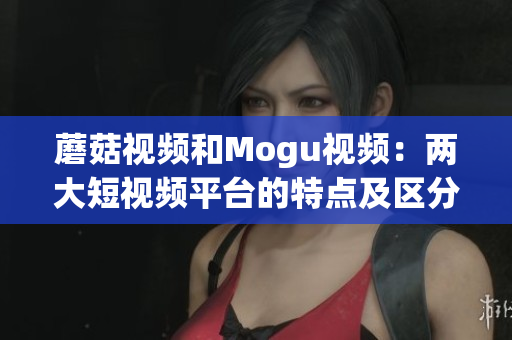蘑菇视频和Mogu视频：两大短视频平台的特点及区分