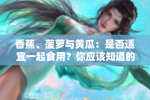 香蕉、菠萝与黄瓜：是否适宜一起食用？你应该知道的饮食搭配禁忌
