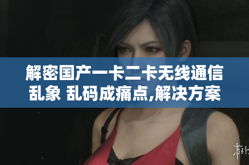 解密国产一卡二卡无线通信乱象 乱码成痛点,解决方案何在