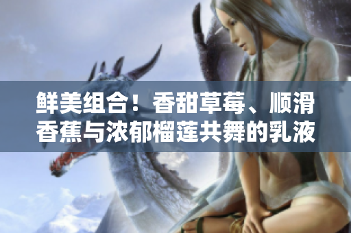 鲜美组合！香甜草莓、顺滑香蕉与浓郁榴莲共舞的乳液惊艳登场