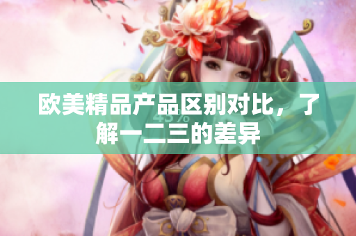 欧美精品产品区别对比，了解一二三的差异