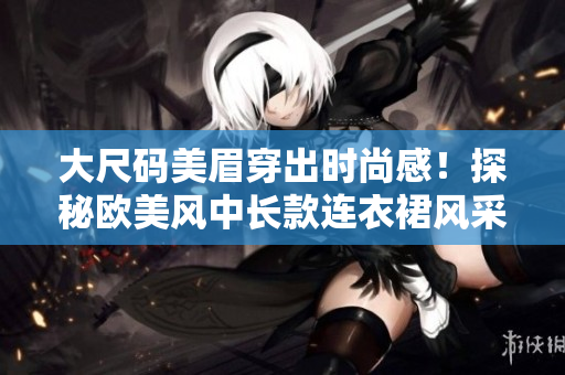 大尺码美眉穿出时尚感！探秘欧美风中长款连衣裙风采