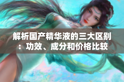 解析国产精华液的三大区别：功效、成分和价格比较