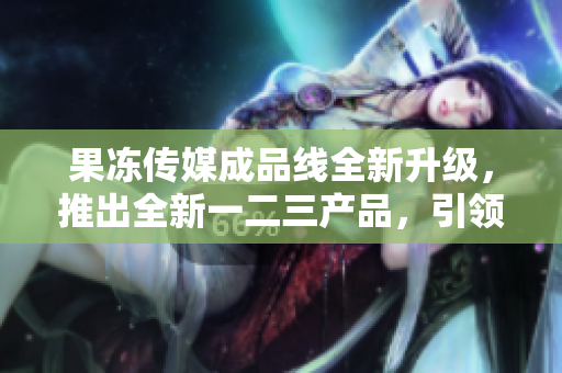 果冻传媒成品线全新升级，推出全新一二三产品，引领行业风向