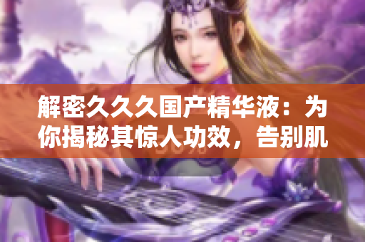 解密久久久国产精华液：为你揭秘其惊人功效，告别肌肤问题，焕发自然光彩！