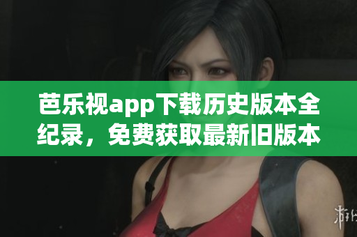 芭乐视app下载历史版本全纪录，免费获取最新旧版本安装包
