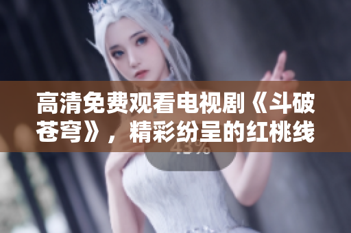 高清免费观看电视剧《斗破苍穹》，精彩纷呈的红桃线上追剧体验