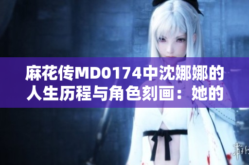 麻花传MD0174中沈娜娜的人生历程与角色刻画：她的成长与挑战