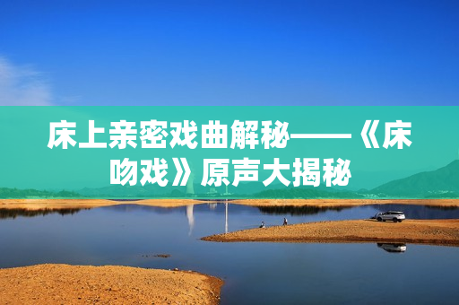 床上亲密戏曲解秘——《床吻戏》原声大揭秘