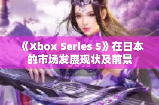 《Xbox Series S》在日本的市场发展现状及前景