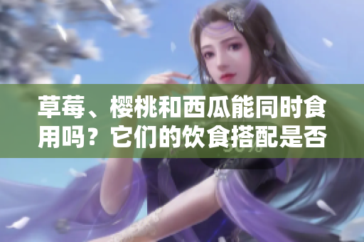 草莓、樱桃和西瓜能同时食用吗？它们的饮食搭配是否会引起问题？