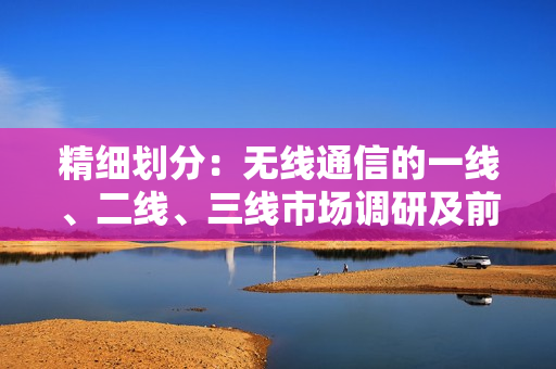 精细划分：无线通信的一线、二线、三线市场调研及前景展望