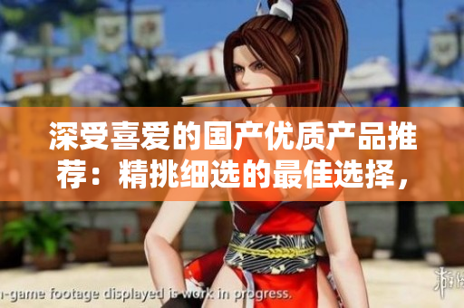 深受喜爱的国产优质产品推荐：精挑细选的最佳选择，品质保证，物超所值！