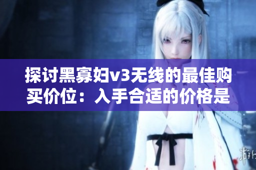 探讨黑寡妇v3无线的最佳购买价位：入手合适的价格是多少？