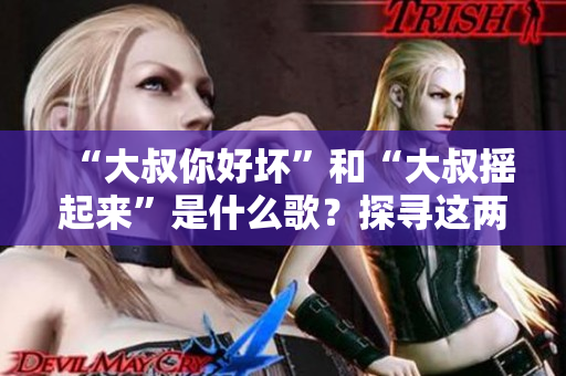 “大叔你好坏”和“大叔摇起来”是什么歌？探寻这两首热门歌曲背后的故事和魅力