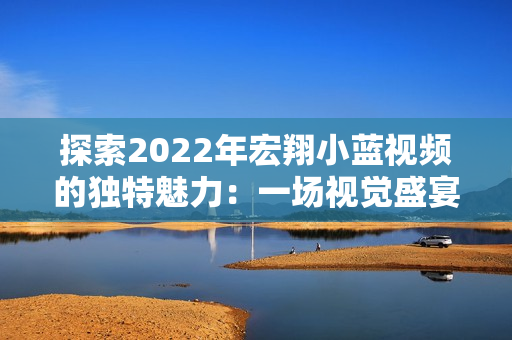 探索2022年宏翔小蓝视频的独特魅力：一场视觉盛宴的全新体验