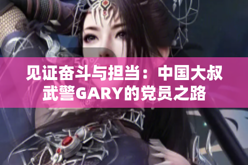 见证奋斗与担当：中国大叔武警GARY的党员之路
