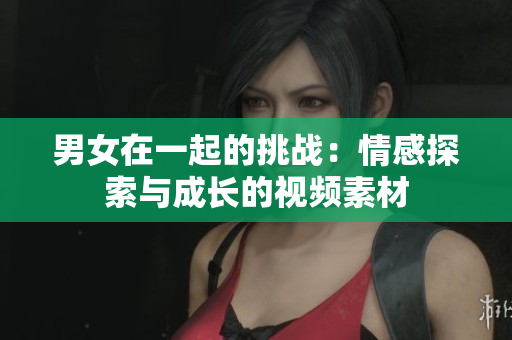 男女在一起的挑战：情感探索与成长的视频素材