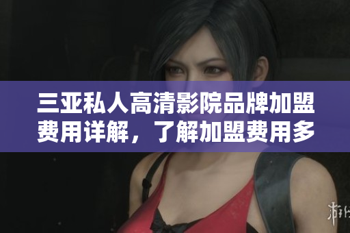 三亚私人高清影院品牌加盟费用详解，了解加盟费用多少，加盟条件及流程！